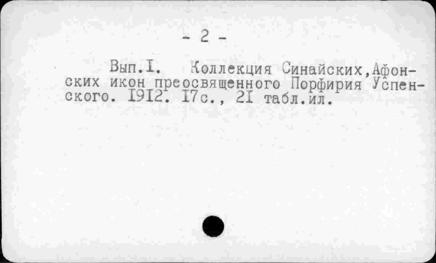 ﻿- 2 -
Вып.1. Коллекция Синайских,Афонских икон преосвященного Порфирия Успенского. 1912. 17с., 21 табл.ил.